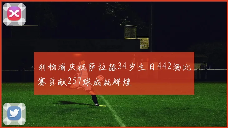 利物浦庆祝萨拉赫34岁生日442场比赛贡献257球成就辉煌