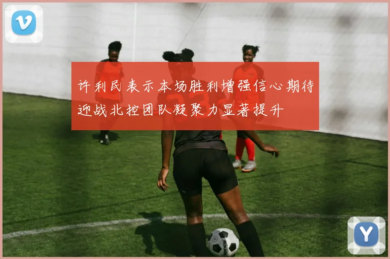 许利民表示本场胜利增强信心期待迎战北控团队凝聚力显著提升