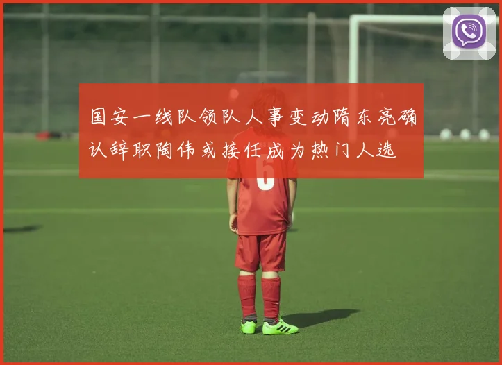 国安一线队领队人事变动隋东亮确认辞职陶伟或接任成为热门人选