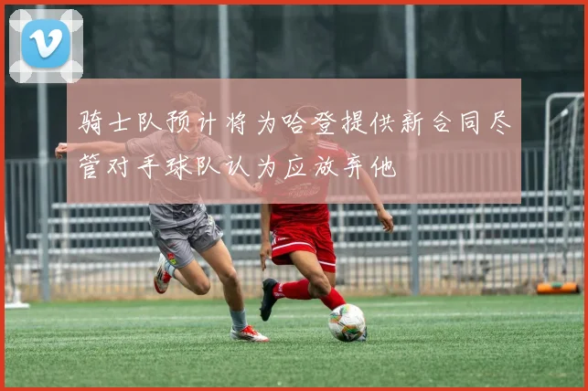 骑士队预计将为哈登提供新合同尽管对手球队认为应放弃他