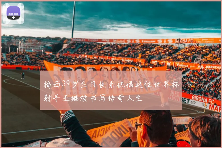 梅西39岁生日快乐祝福这位世界杯射手王继续书写传奇人生
