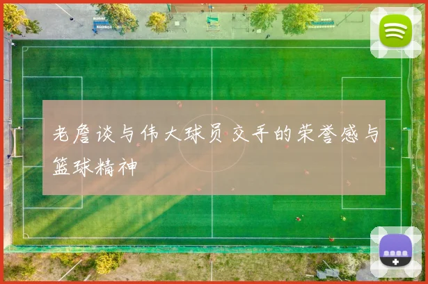 老詹谈与伟大球员交手的荣誉感与篮球精神