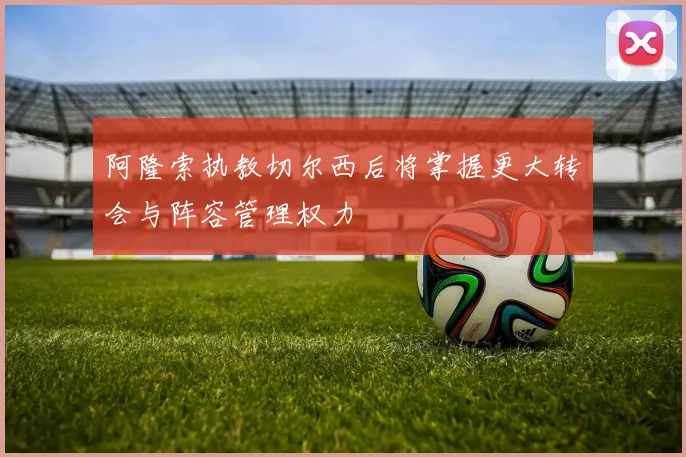 阿隆索执教切尔西后将掌握更大转会与阵容管理权力