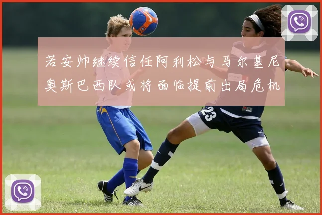若安帅继续信任阿利松与马尔基尼奥斯巴西队或将面临提前出局危机