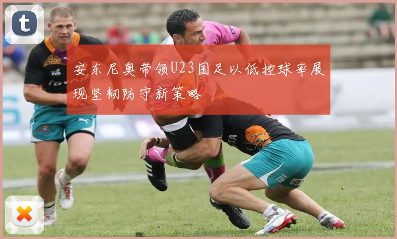 安东尼奥带领U23国足以低控球率展现坚韧防守新策略