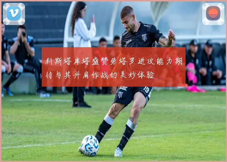 科斯塔库塔盛赞劳塔罗进攻能力期待与其并肩作战的美妙体验
