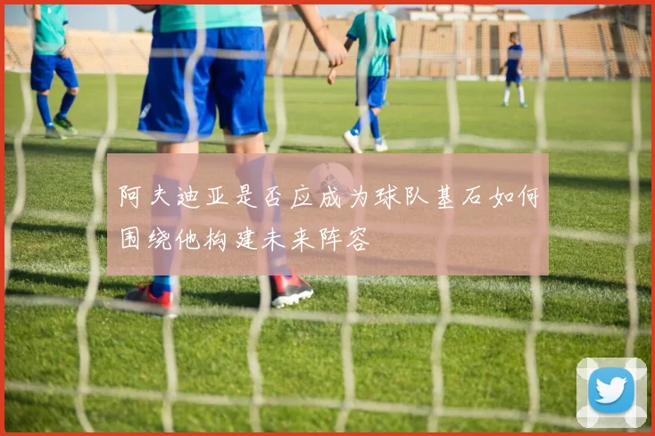 阿夫迪亚是否应成为球队基石如何围绕他构建未来阵容