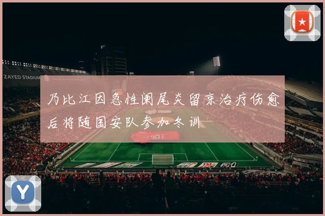 乃比江因急性阑尾炎留京治疗伤愈后将随国安队参加冬训