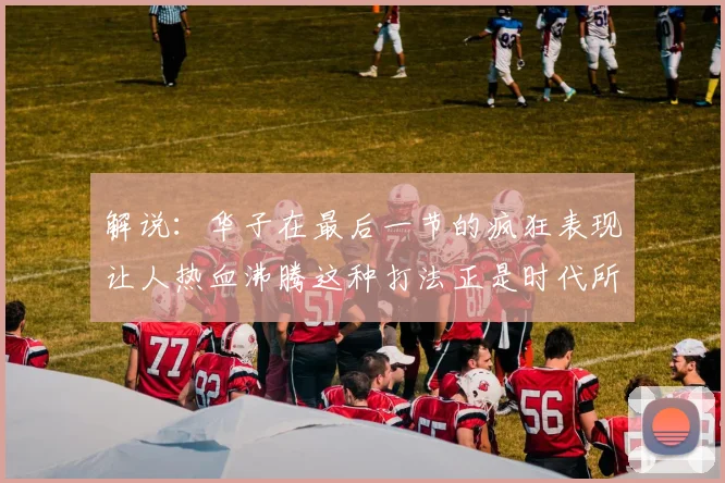 解说：华子在最后一节的疯狂表现让人热血沸腾这种打法正是时代所需