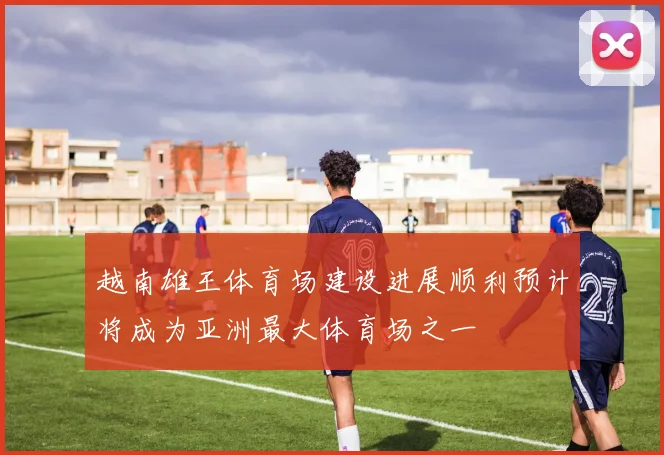 越南雄王体育场建设进展顺利预计将成为亚洲最大体育场之一