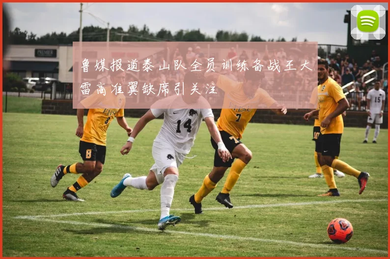 鲁媒报道泰山队全员训练备战王大雷高准翼缺席引关注