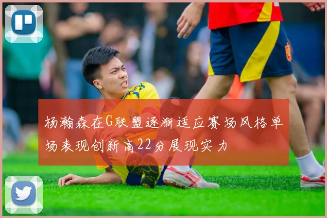 杨瀚森在G联盟逐渐适应赛场风格单场表现创新高22分展现实力