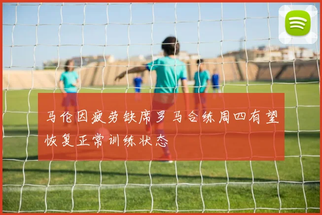 马伦因疲劳缺席罗马合练周四有望恢复正常训练状态
