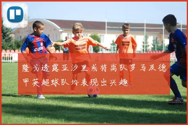 隆戈透露亚沙里或将离队罗马及德甲英超球队均表现出兴趣